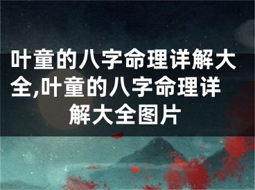 叶童的八字命理详解大全,叶童的八字命理详解大全图片