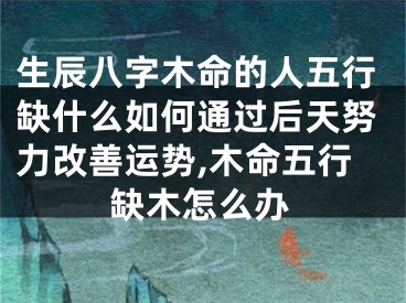生辰八字木命的人五行缺什么如何通过后天努力改善运势,木命五行缺木怎么办
