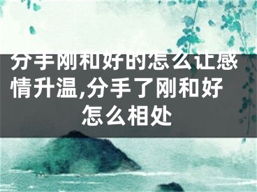 分手刚和好的怎么让感情升温,分手了刚和好怎么相处