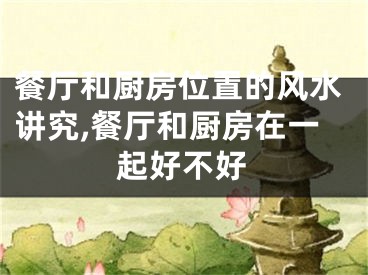 餐厅和厨房位置的风水讲究,餐厅和厨房在一起好不好