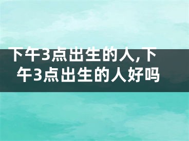 下午3点出生的人,下午3点出生的人好吗