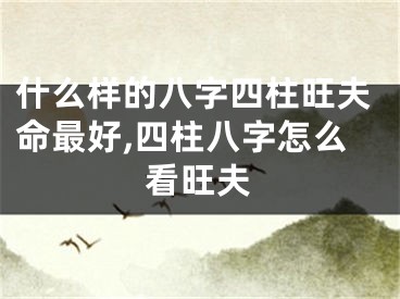 什么样的八字四柱旺夫命最好,四柱八字怎么看旺夫