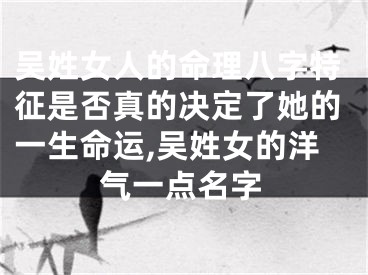吴姓女人的命理八字特征是否真的决定了她的一生命运,吴姓女的洋气一点名字