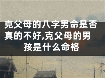 克父母的八字男命是否真的不好,克父母的男孩是什么命格