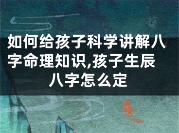 如何给孩子科学讲解八字命理知识,孩子生辰八字怎么定