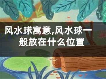 风水球寓意,风水球一般放在什么位置