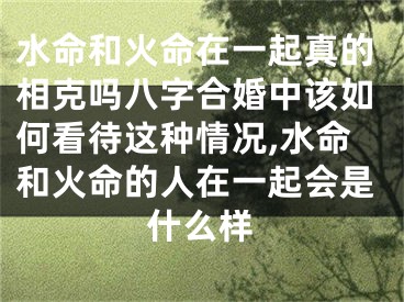 水命和火命在一起真的相克吗八字合婚中该如何看待这种情况,水命和火命的人在一起会是什么样
