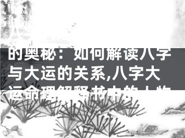 八字大运命理解释书中的奥秘：如何解读八字与大运的关系,八字大运命理解释书中的人物
