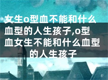 女生o型血不能和什么血型的人生孩子,o型血女生不能和什么血型的人生孩子