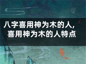 八字喜用神为木的人,喜用神为木的人特点