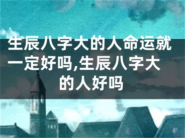 生辰八字大的人命运就一定好吗,生辰八字大的人好吗