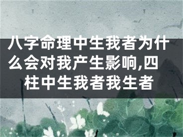 八字命理中生我者为什么会对我产生影响,四柱中生我者我生者