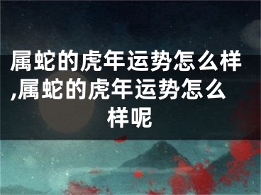 属蛇的虎年运势怎么样,属蛇的虎年运势怎么样呢