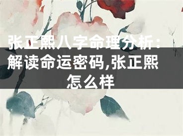 张正熙八字命理分析：解读命运密码,张正熙怎么样