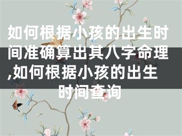 如何根据小孩的出生时间准确算出其八字命理,如何根据小孩的出生时间查询