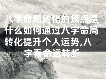 八字命局转化的焦点是什么如何通过八字命局转化提升个人运势,八字看命运转折