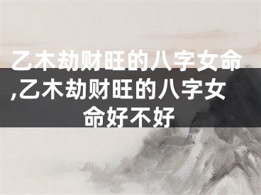 乙木劫财旺的八字女命,乙木劫财旺的八字女命好不好