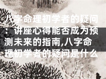八字命理初学者的疑问：讲座心得能否成为预测未来的指南,八字命理初学者的疑问是什么