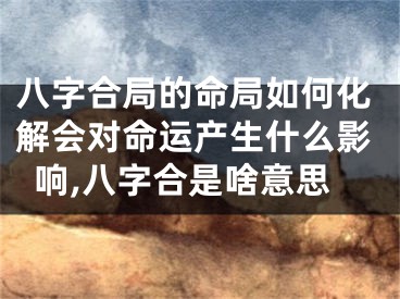 八字合局的命局如何化解会对命运产生什么影响,八字合是啥意思