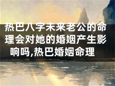 热巴八字未来老公的命理会对她的婚姻产生影响吗,热巴婚姻命理