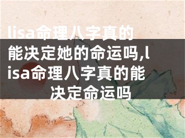 lisa命理八字真的能决定她的命运吗,lisa命理八字真的能决定命运吗