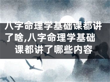 八字命理学基础课都讲了啥,八字命理学基础课都讲了哪些内容