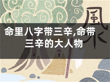 命里八字带三辛,命带三辛的大人物