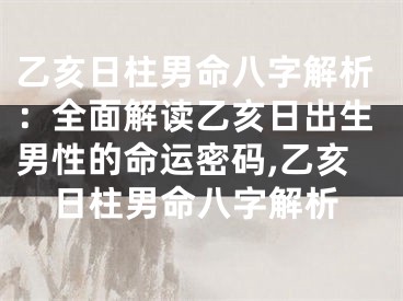 乙亥日柱男命八字解析：全面解读乙亥日出生男性的命运密码,乙亥日柱男命八字解析