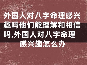 外国人对八字命理感兴趣吗他们能理解和相信吗,外国人对八字命理感兴趣怎么办