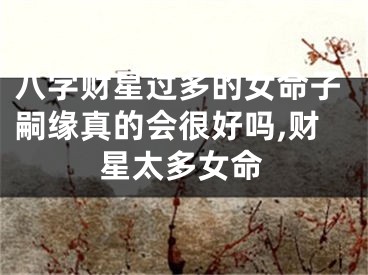 八字财星过多的女命子嗣缘真的会很好吗,财星太多女命