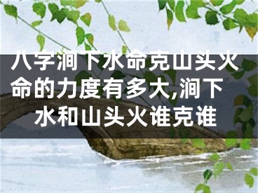 八字涧下水命克山头火命的力度有多大,涧下水和山头火谁克谁
