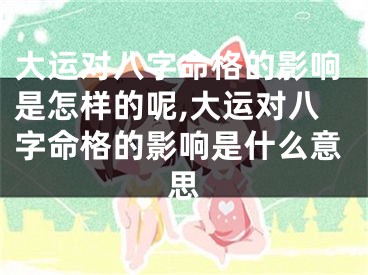 大运对八字命格的影响是怎样的呢,大运对八字命格的影响是什么意思
