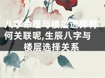 八字命理与楼层选择有何关联呢,生辰八字与楼层选择关系