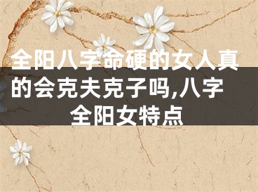 全阳八字命硬的女人真的会克夫克子吗,八字全阳女特点