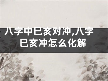 八字中巳亥对冲,八字巳亥冲怎么化解