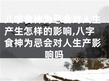 八字食神为忌会对人生产生怎样的影响,八字食神为忌会对人生产影响吗