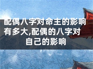 配偶八字对命主的影响有多大,配偶的八字对自己的影响