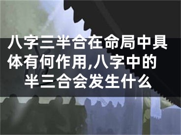 八字三半合在命局中具体有何作用,八字中的半三合会发生什么