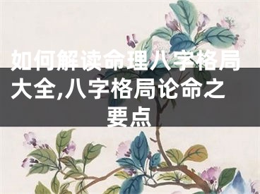 如何解读命理八字格局大全,八字格局论命之要点