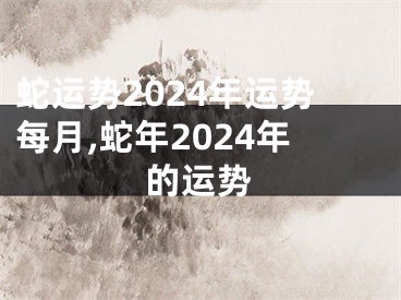 蛇运势2024年运势每月,蛇年2024年的运势