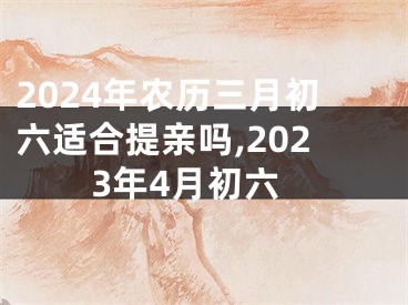 2024年农历三月初六适合提亲吗,2023年4月初六