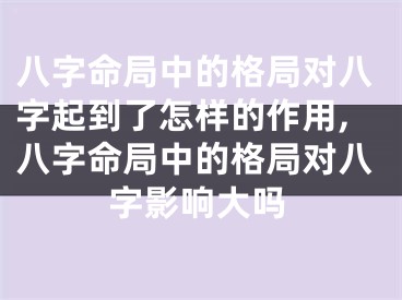 八字命局中的格局对八字起到了怎样的作用,八字命局中的格局对八字影响大吗