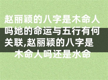 赵丽颖的八字是木命人吗她的命运与五行有何关联,赵丽颖的八字是木命人吗还是水命