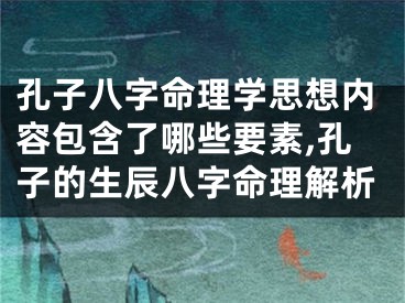 孔子八字命理学思想内容包含了哪些要素,孔子的生辰八字命理解析
