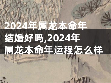 2024年属龙本命年结婚好吗,2024年属龙本命年运程怎么样