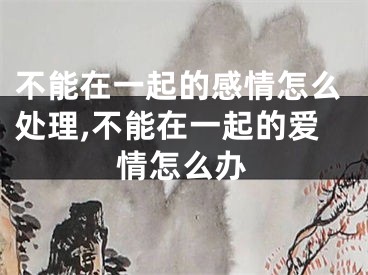 不能在一起的感情怎么处理,不能在一起的爱情怎么办