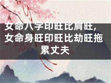 女命八字印旺比肩旺,女命身旺印旺比劫旺拖累丈夫