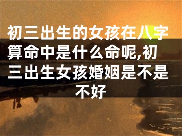 初三出生的女孩在八字算命中是什么命呢,初三出生女孩婚姻是不是不好