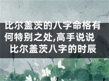 比尔盖茨的八字命格有何特别之处,高手说说比尔盖茨八字的时辰