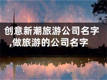 创意新潮旅游公司名字,做旅游的公司名字